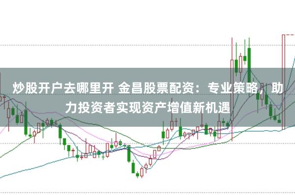 炒股开户去哪里开 金昌股票配资：专业策略，助力投资者实现资产增值新机遇