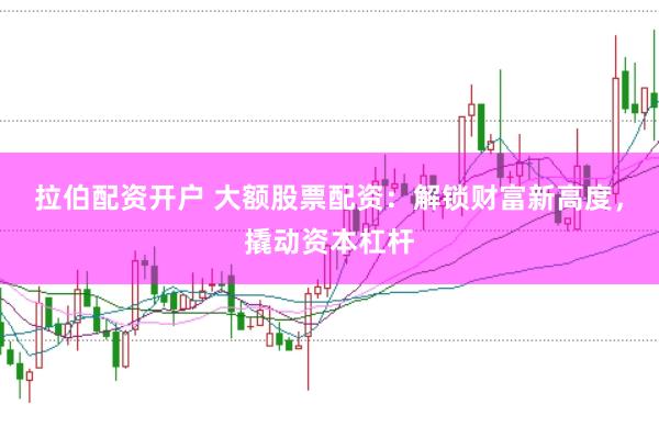 拉伯配资开户 大额股票配资：解锁财富新高度，撬动资本杠杆