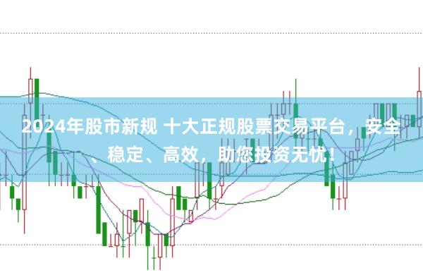 2024年股市新规 十大正规股票交易平台，安全、稳定、高效，助您投资无忧！
