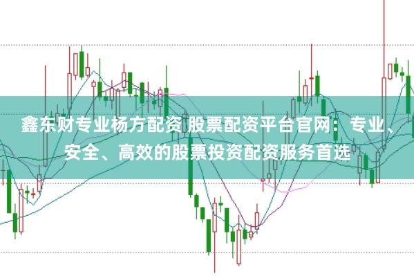 鑫东财专业杨方配资 股票配资平台官网：专业、安全、高效的股票投资配资服务首选