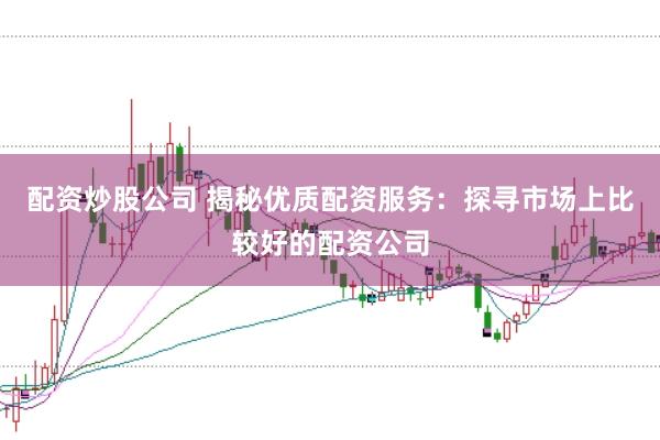 配资炒股公司 揭秘优质配资服务：探寻市场上比较好的配资公司