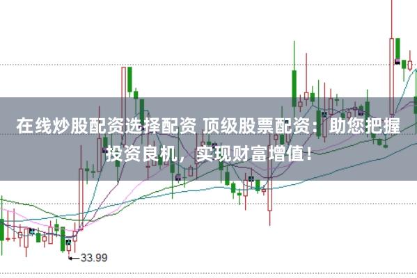 在线炒股配资选择配资 顶级股票配资：助您把握投资良机，实现财富增值！