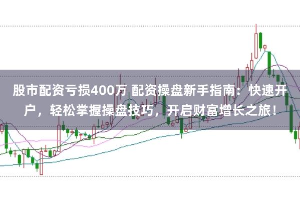 股市配资亏损400万 配资操盘新手指南：快速开户，轻松掌握操盘技巧，开启财富增长之旅！