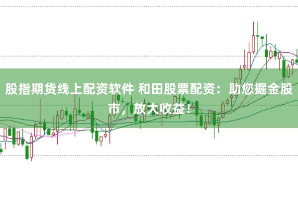 股指期货线上配资软件 和田股票配资：助您掘金股市，放大收益！