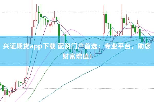 兴证期货app下载 配资门户首选:专业平台,助您财富增值!