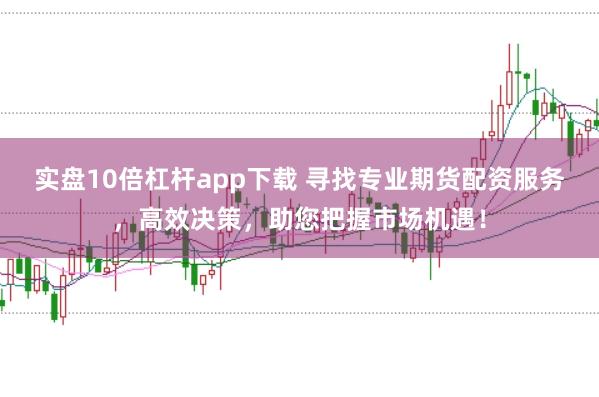 实盘10倍杠杆app下载 寻找专业期货配资服务，高效决策，助您把握市场机遇！