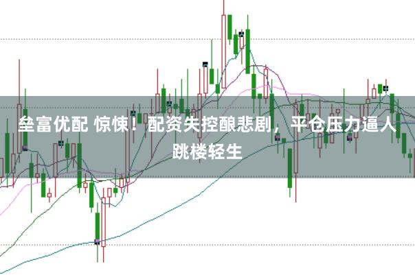 垒富优配 惊悚！配资失控酿悲剧，平仓压力逼人跳楼轻生