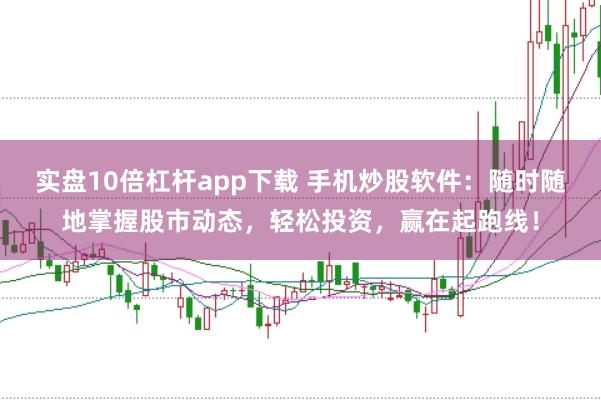 实盘10倍杠杆app下载 手机炒股软件：随时随地掌握股市动态，轻松投资，赢在起跑线！