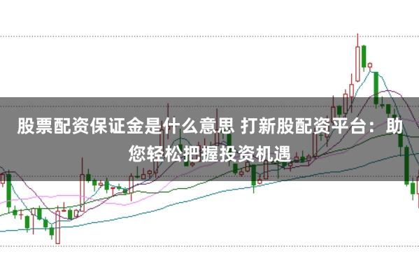 股票配资保证金是什么意思 打新股配资平台：助您轻松把握投资机遇