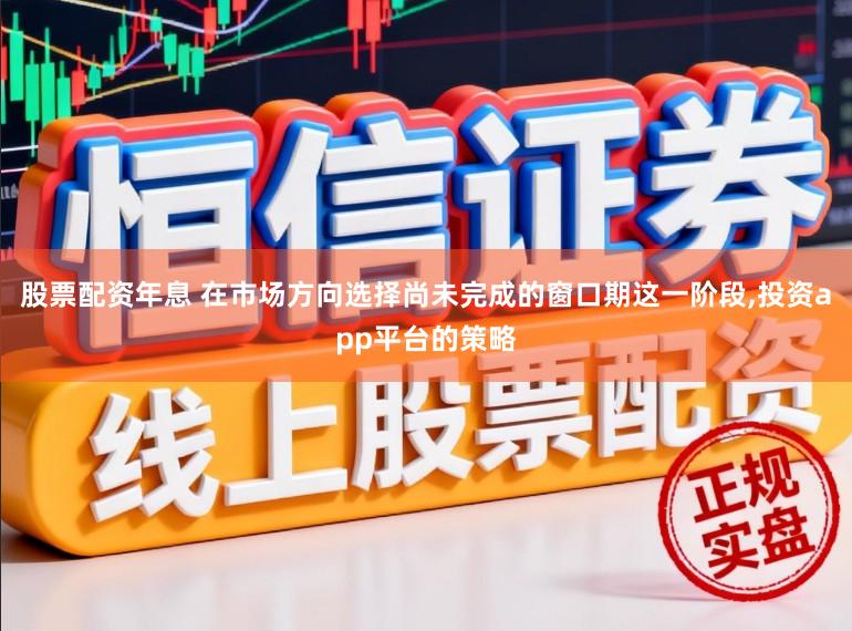 股票配资年息 在市场方向选择尚未完成的窗口期这一阶段,投资app平台的策略