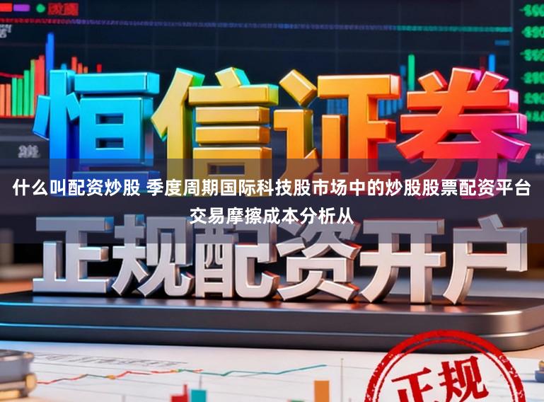 什么叫配资炒股 季度周期国际科技股市场中的炒股股票配资平台交易摩擦成本分析从