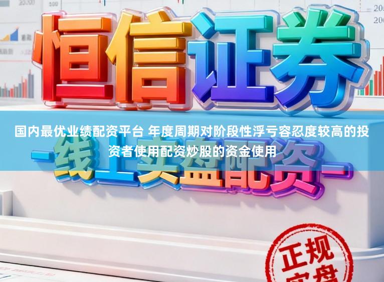国内最优业绩配资平台 年度周期对阶段性浮亏容忍度较高的投资者使用配资炒股的资金使用