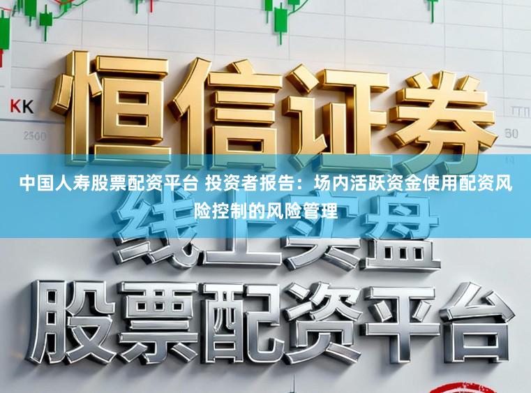 中国人寿股票配资平台 投资者报告：场内活跃资金使用配资风险控制的风险管理