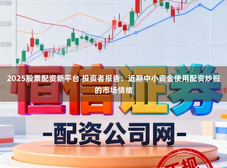 2025股票配资新平台 投资者报告：近期中小资金使用配资炒股的市场情绪