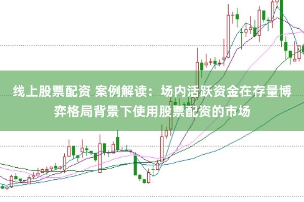 线上股票配资 案例解读:场内活跃资金在存量博弈格局背景下使用股票配资的市场