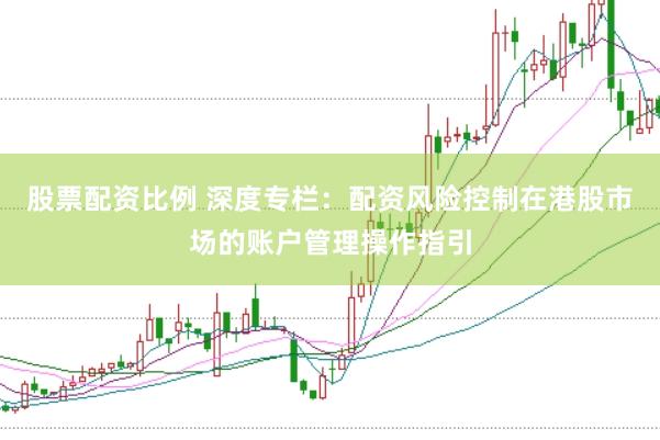 股票配资比例 深度专栏:配资风险控制在港股市场的账户管理操作指引