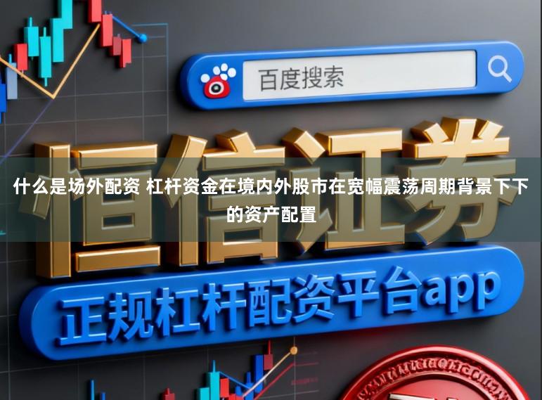 什么是场外配资 杠杆资金在境内外股市在宽幅震荡周期背景下下的资产配置