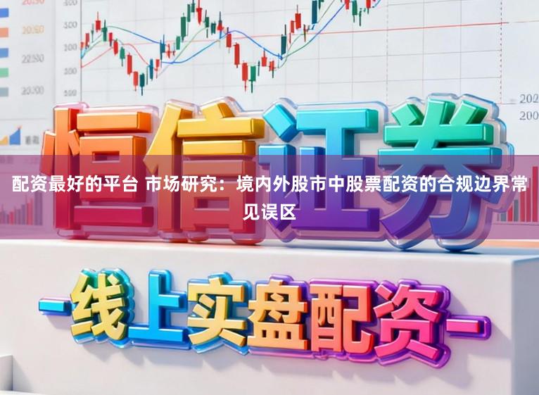 配资最好的平台 市场研究：境内外股市中股票配资的合规边界常见误区