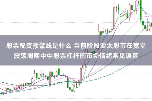 股票配资预警线是什么 当前阶段亚太股市在宽幅震荡周期中中股票杠杆的市场情绪常见误区