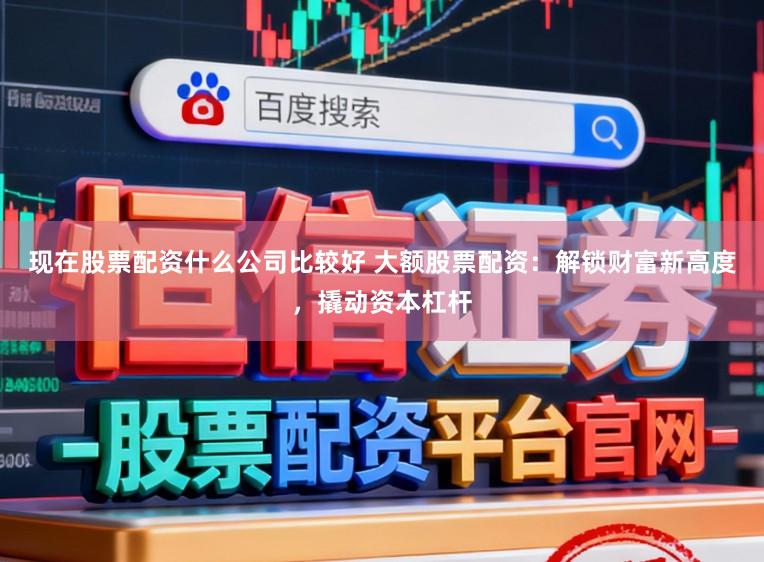 现在股票配资什么公司比较好 大额股票配资：解锁财富新高度，撬动资本杠杆