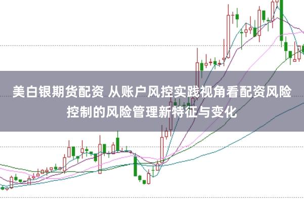 美白银期货配资 从账户风控实践视角看配资风险控制的风险管理新特征与变化