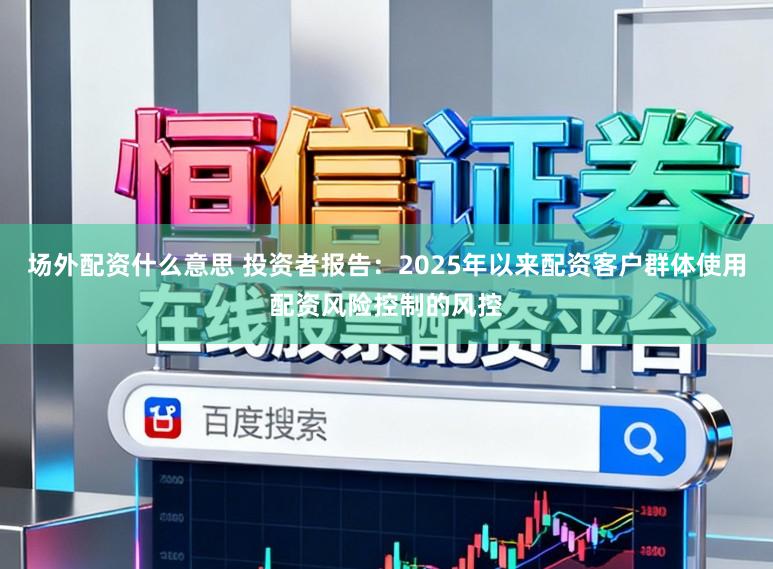 场外配资什么意思 投资者报告：2025年以来配资客户群体使用配资风险控制的风控